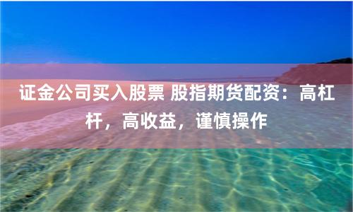证金公司买入股票 股指期货配资：高杠杆，高收益，谨慎操作