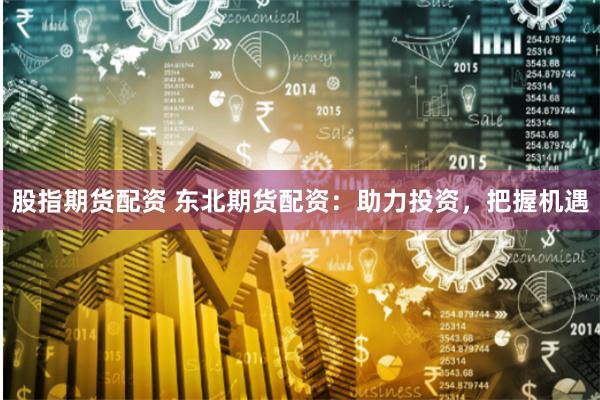 股指期货配资 东北期货配资：助力投资，把握机遇