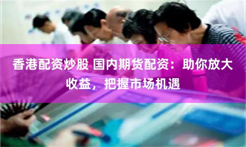 香港配资炒股 国内期货配资：助你放大收益，把握市场机遇