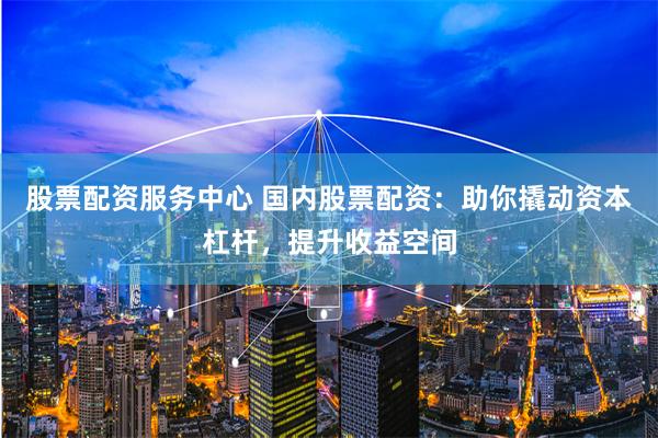 股票配资服务中心 国内股票配资：助你撬动资本杠杆，提升收益空间