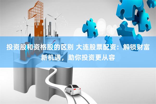 投资股和资格股的区别 大连股票配资：解锁财富新机遇，助你投资更从容