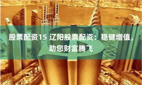 股票配资15 辽阳股票配资：稳健增值，助您财富腾飞