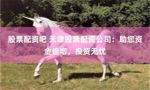 股票配资吧 天津股票配资公司：助您资金倍增，投资无忧