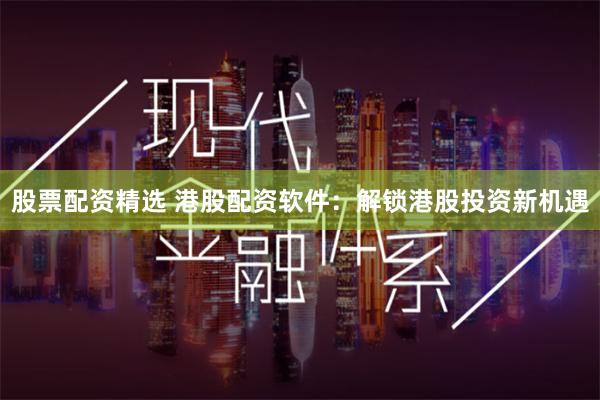 股票配资精选 港股配资软件：解锁港股投资新机遇