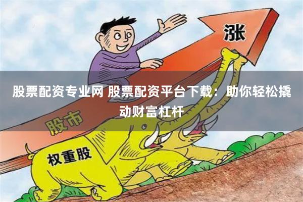 股票配资专业网 股票配资平台下载：助你轻松撬动财富杠杆