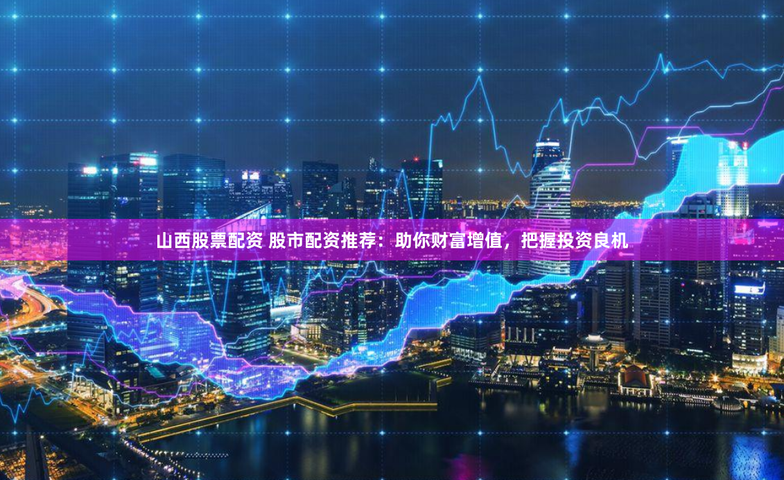 山西股票配资 股市配资推荐：助你财富增值，把握投资良机