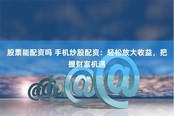 股票能配资吗 手机炒股配资：轻松放大收益，把握财富机遇