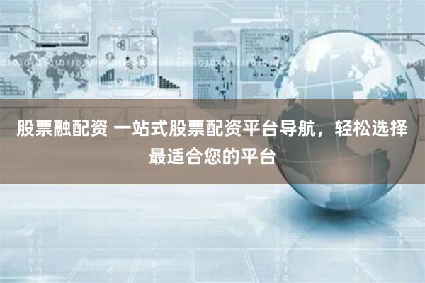 股票融配资 一站式股票配资平台导航，轻松选择最适合您的平台