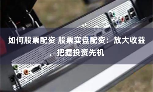 如何股票配资 股票实盘配资：放大收益，把握投资先机