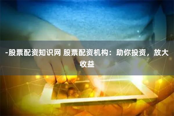 -股票配资知识网 股票配资机构：助你投资，放大收益