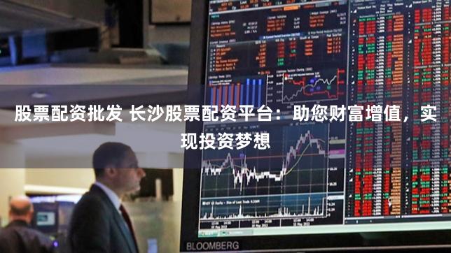 股票配资批发 长沙股票配资平台：助您财富增值，实现投资梦想