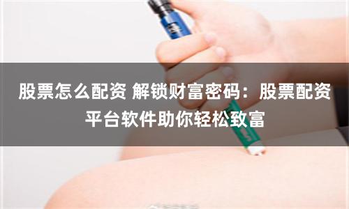 股票怎么配资 解锁财富密码:股票配资平台软件助你轻松致富