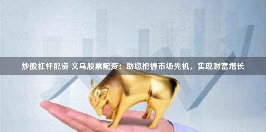 炒股杠杆配资 义乌股票配资：助您把握市场先机，实现财富增长