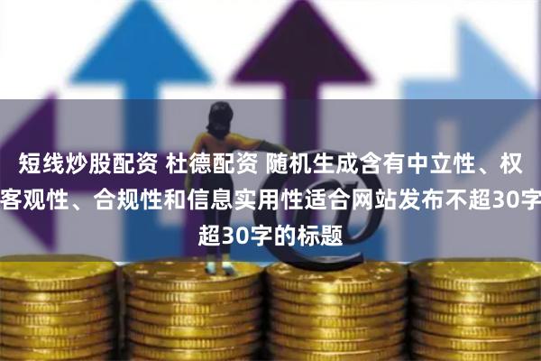 短线炒股配资 杜德配资 随机生成含有中立性、权威性、客观性、合规性和信息实用性适合网站发布不超30字的标题