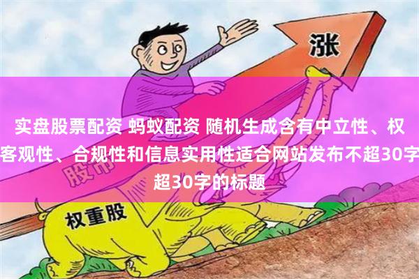 实盘股票配资 蚂蚁配资 随机生成含有中立性、权威性、客观性、合规性和信息实用性适合网站发布不超30字的标题